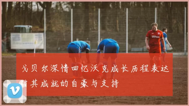 戈贝尔深情回忆沃克成长历程表达对其成就的自豪与支持