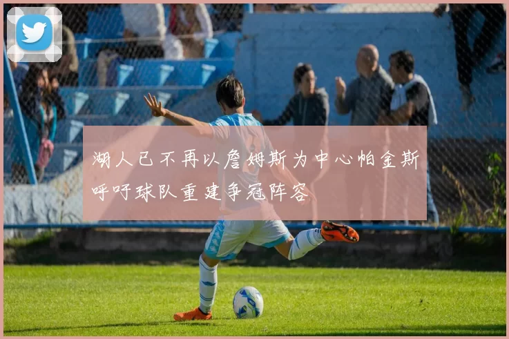 湖人已不再以詹姆斯为中心帕金斯呼吁球队重建争冠阵容