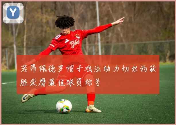 若昂佩德罗帽子戏法助力切尔西获胜荣膺最佳球员称号