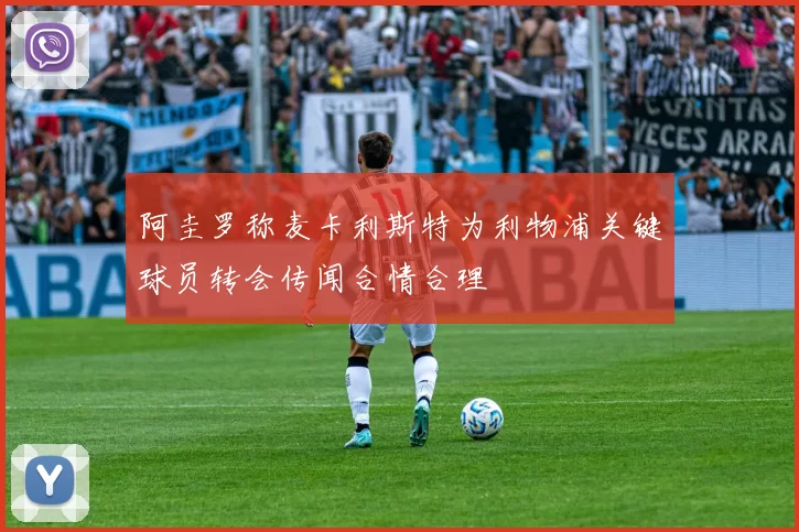 阿圭罗称麦卡利斯特为利物浦关键球员转会传闻合情合理