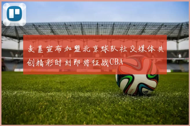 麦基宣布加盟北京球队社交媒体共创精彩时刻即将征战CBA