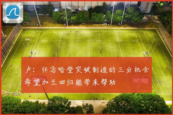 卢：怀念哈登突破制造的三分机会希望加兰回归能带来帮助