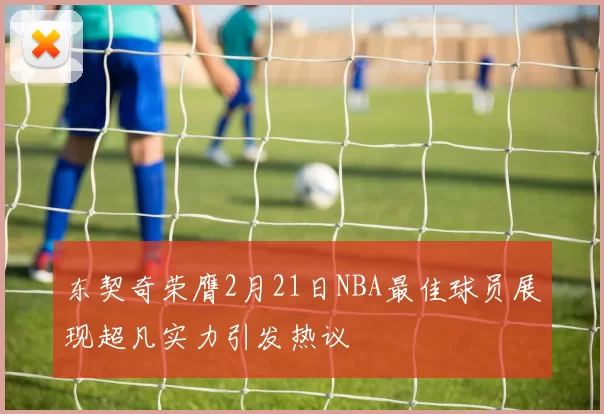 东契奇荣膺2月21日NBA最佳球员展现超凡实力引发热议