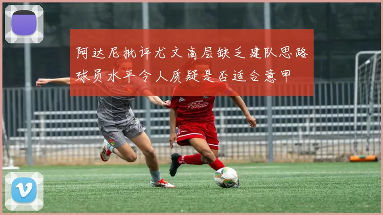 阿达尼批评尤文高层缺乏建队思路球员水平令人质疑是否适合意甲