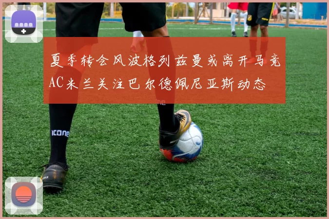 夏季转会风波格列兹曼或离开马竞AC米兰关注巴尔德佩尼亚斯动态