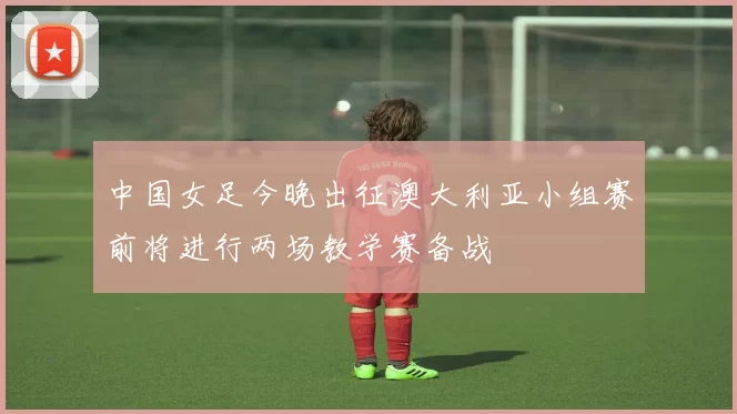 中国女足今晚出征澳大利亚小组赛前将进行两场教学赛备战