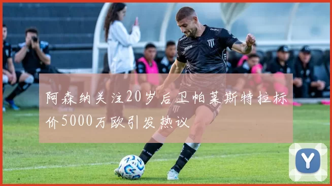 阿森纳关注20岁后卫帕莱斯特拉标价5000万欧引发热议