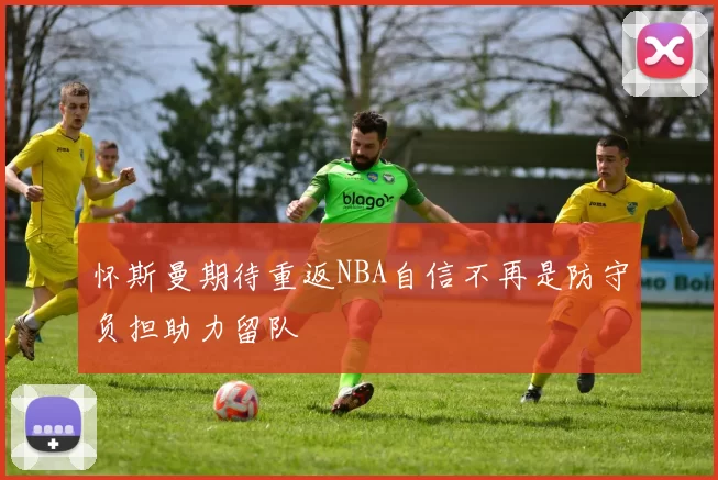 怀斯曼期待重返NBA自信不再是防守负担助力留队