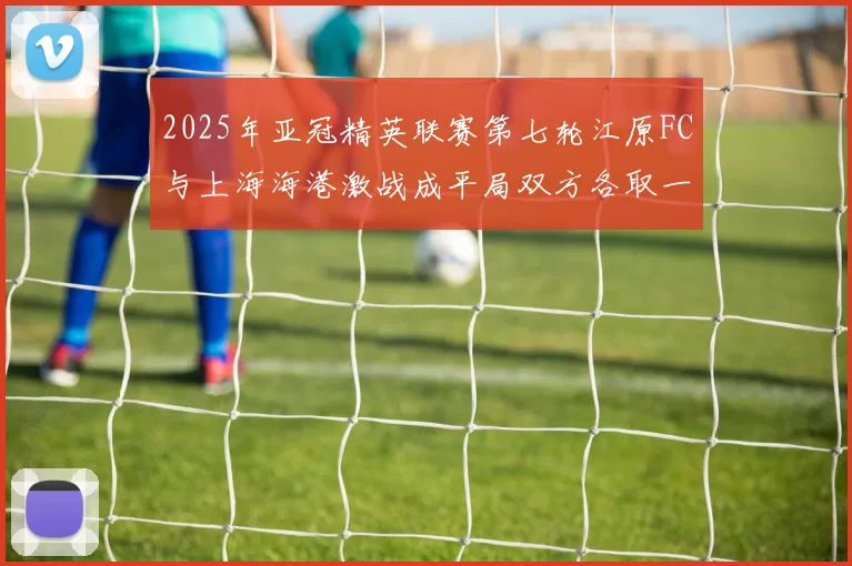 2025年亚冠精英联赛第七轮江原FC与上海海港激战成平局双方各取一分