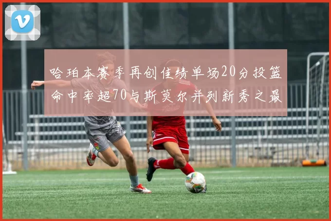 哈珀本赛季再创佳绩单场20分投篮命中率超70与斯莫尔并列新秀之最
