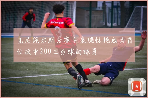克尼佩尔新秀赛季表现惊艳成为首位投中200三分球的球员