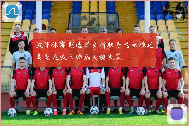 波津休赛期选择分析联手伦纳德还是重返波士顿成关键决策