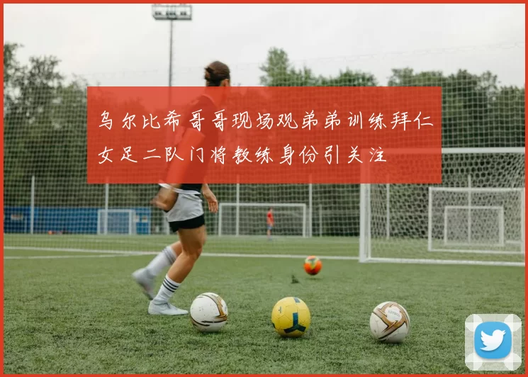 乌尔比希哥哥现场观弟弟训练拜仁女足二队门将教练身份引关注