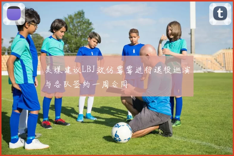美媒建议LBJ效仿霉霉进行退役巡演与各队签约一周合同
