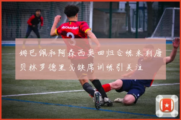 姆巴佩和阿森西奥回归合练米利唐贝林罗德里戈缺席训练引关注