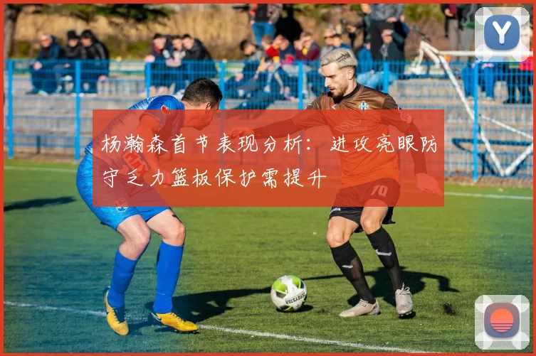 杨瀚森首节表现分析：进攻亮眼防守乏力篮板保护需提升