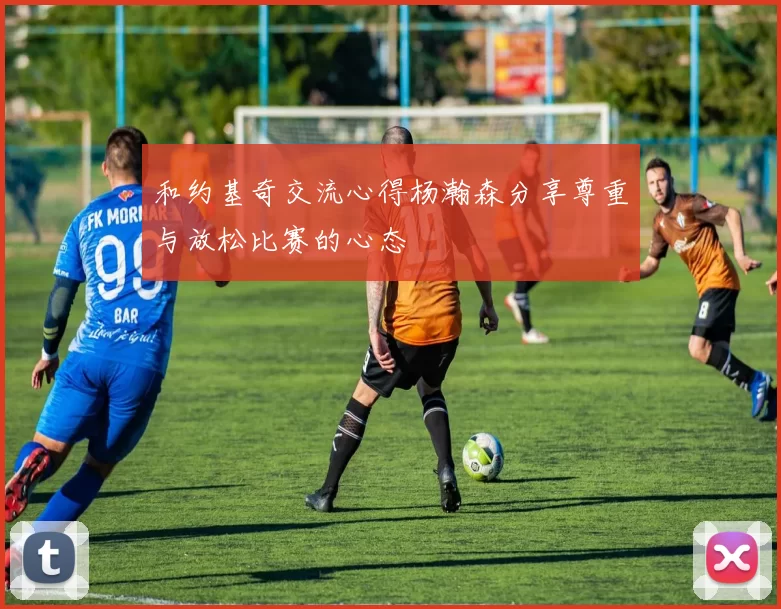 和约基奇交流心得杨瀚森分享尊重与放松比赛的心态