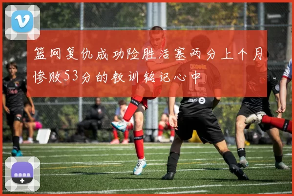 篮网复仇成功险胜活塞两分上个月惨败53分的教训铭记心中