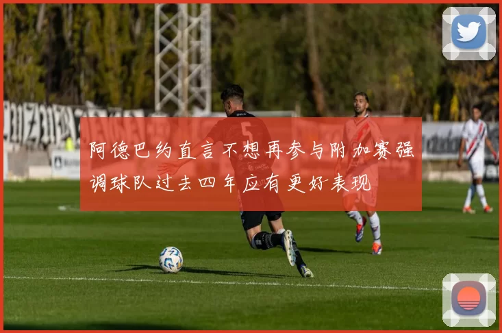 阿德巴约直言不想再参与附加赛强调球队过去四年应有更好表现