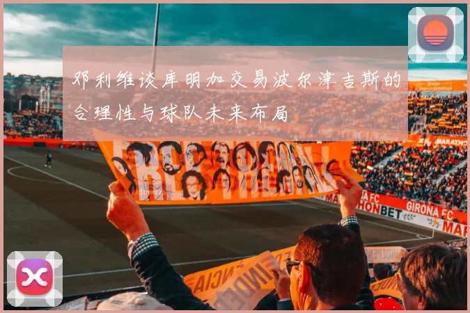 邓利维谈库明加交易波尔津吉斯的合理性与球队未来布局