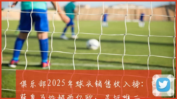 俱乐部2025年球衣销售收入榜：巴萨皇马均超两亿欧，足坛唯二
