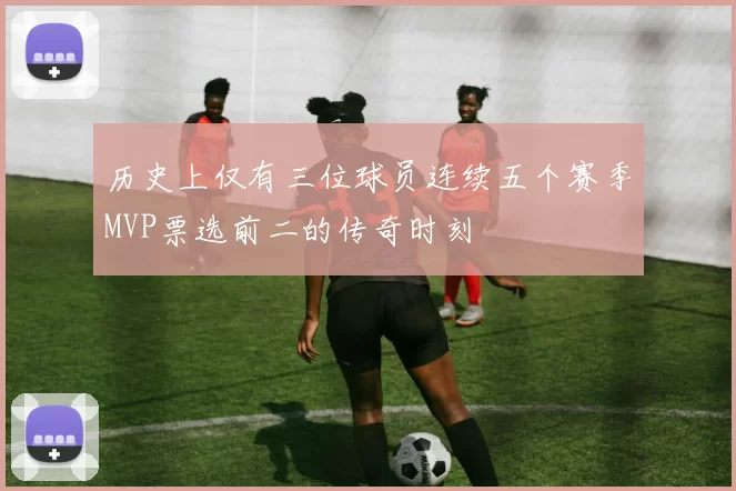 历史上仅有三位球员连续五个赛季MVP票选前二的传奇时刻