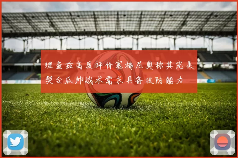 理查兹高度评价塞梅尼奥称其完美契合瓜帅战术需求具备攻防能力