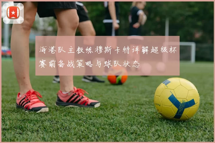 海港队主教练穆斯卡特详解超级杯赛前备战策略与球队状态