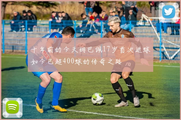十年前的今天姆巴佩17岁首次进球如今已超400球的传奇之路