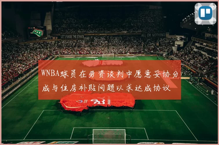 WNBA球员在劳资谈判中愿意妥协分成与住房补贴问题以求达成协议