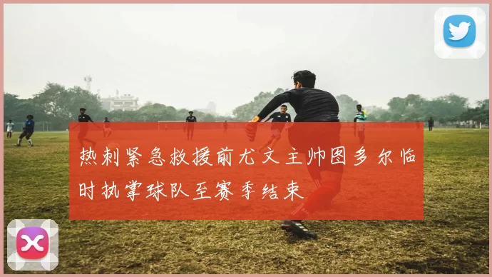 热刺紧急救援前尤文主帅图多尔临时执掌球队至赛季结束