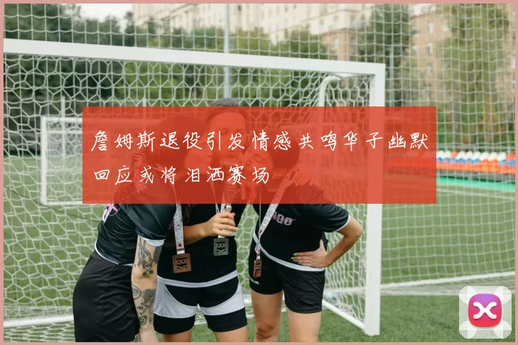 詹姆斯退役引发情感共鸣华子幽默回应或将泪洒赛场